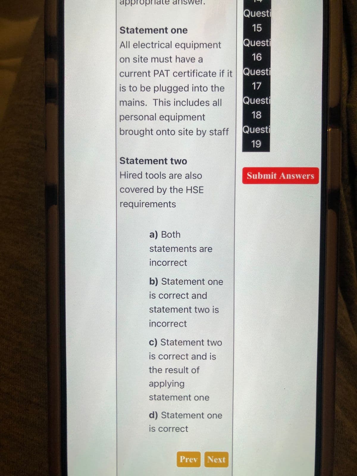 appropriate answer.
Questi
Statement one
15
All electrical equipment
on site must have a
current PAT certificate if it
Questi
16
Questi
is to be plugged into the
mains. This includes all
personal equipment
brought onto site by staff
17
Questi
18
Questi
19
Statement two
Hired tools are also
covered by the HSE
requirements
a) Both
statements are
incorrect
b) Statement one
is correct and
statement two is
incorrect
c) Statement two
is correct and is
the result of
applying
statement one
d) Statement one
is correct
Submit Answers
Prev Next