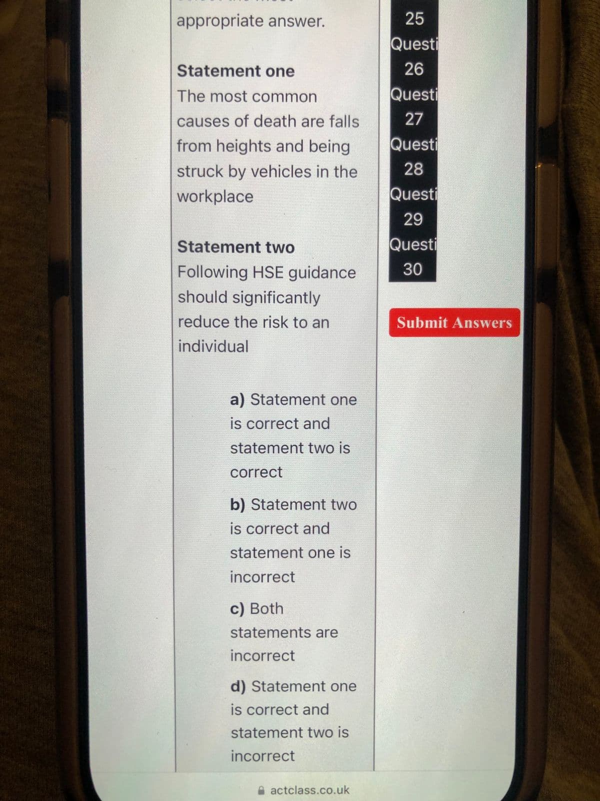 appropriate answer.
Statement one
The most common
causes of death are falls
from heights and being
struck by vehicles in the
workplace
Statement two
Following HSE guidance
should significantly
reduce the risk to an
individual
a) Statement one
is correct and
statement two is
correct
b) Statement two
is correct and
statement one is
incorrect
c) Both
statements are
incorrect
d) Statement one
is correct and
statement two is
incorrect
actclass.co.uk
25
Questi
26
Questi
27
Questi
28
Questi
29
Questi
30
Submit Answers