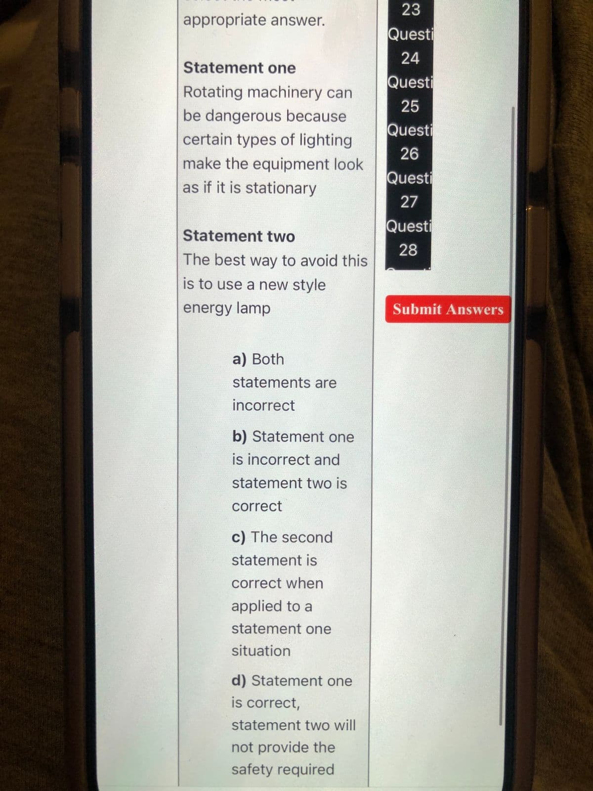 Statement one
Rotating machinery can
be dangerous because
certain types of lighting
23
appropriate answer.
Questi
24
Questi
25
Questi
26
Questi
27
Questi
28
make the equipment look
as if it is stationary
Statement two
The best way to avoid this
is to use a new style
energy lamp
a) Both
statements are
incorrect
b) Statement one
is incorrect and
statement two is
correct
c) The second
statement is
correct when
applied to a
statement one
situation
d) Statement one
is correct,
statement two will
not provide the
safety required
Submit Answers