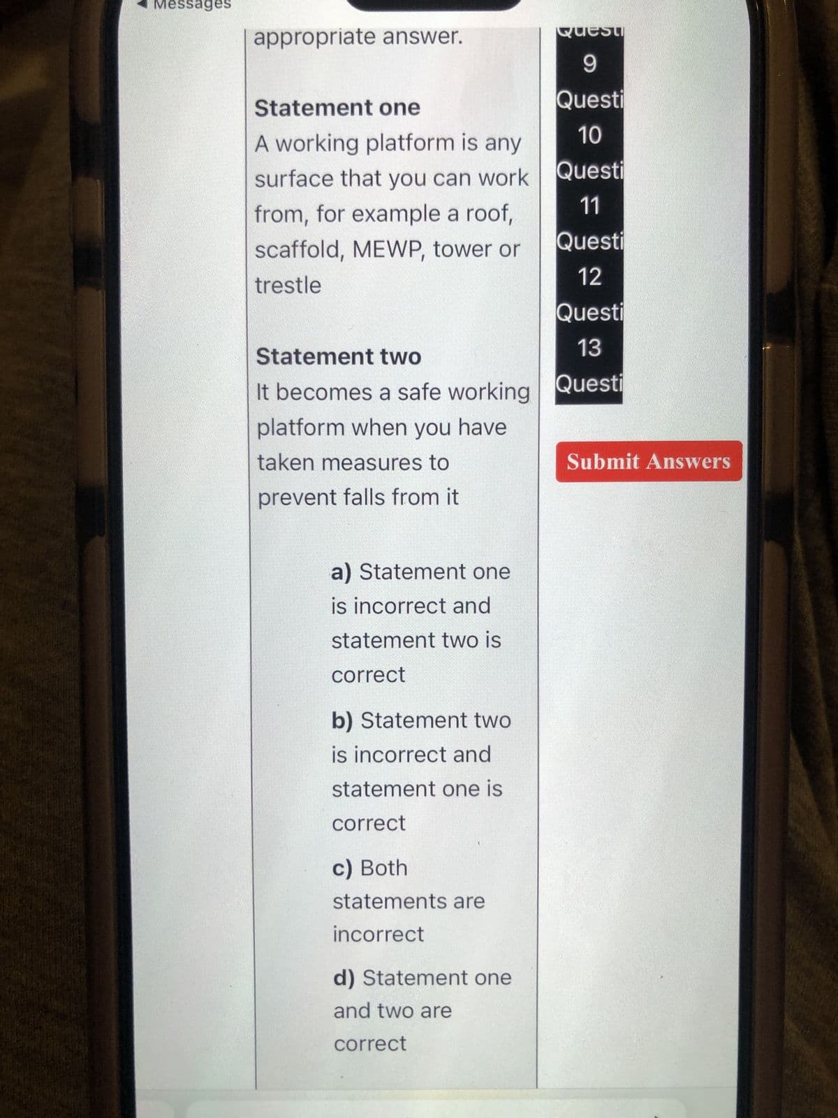 Messages
Quest
9
Questi
10
Questi
11
Questi
12
Questi
13
Statement two
It becomes a safe working Questi
platform when you have
taken measures to
prevent falls from it
appropriate answer.
Statement one
A working platform is any
surface that you can work
from, for example a roof,
scaffold, MEWP, tower or
trestle
a) Statement one
is incorrect and
statement two is
correct
b) Statement two
is incorrect and
statement one is
correct
c) Both
statements are
incorrect
d) Statement one
and two are
correct
Submit Answers