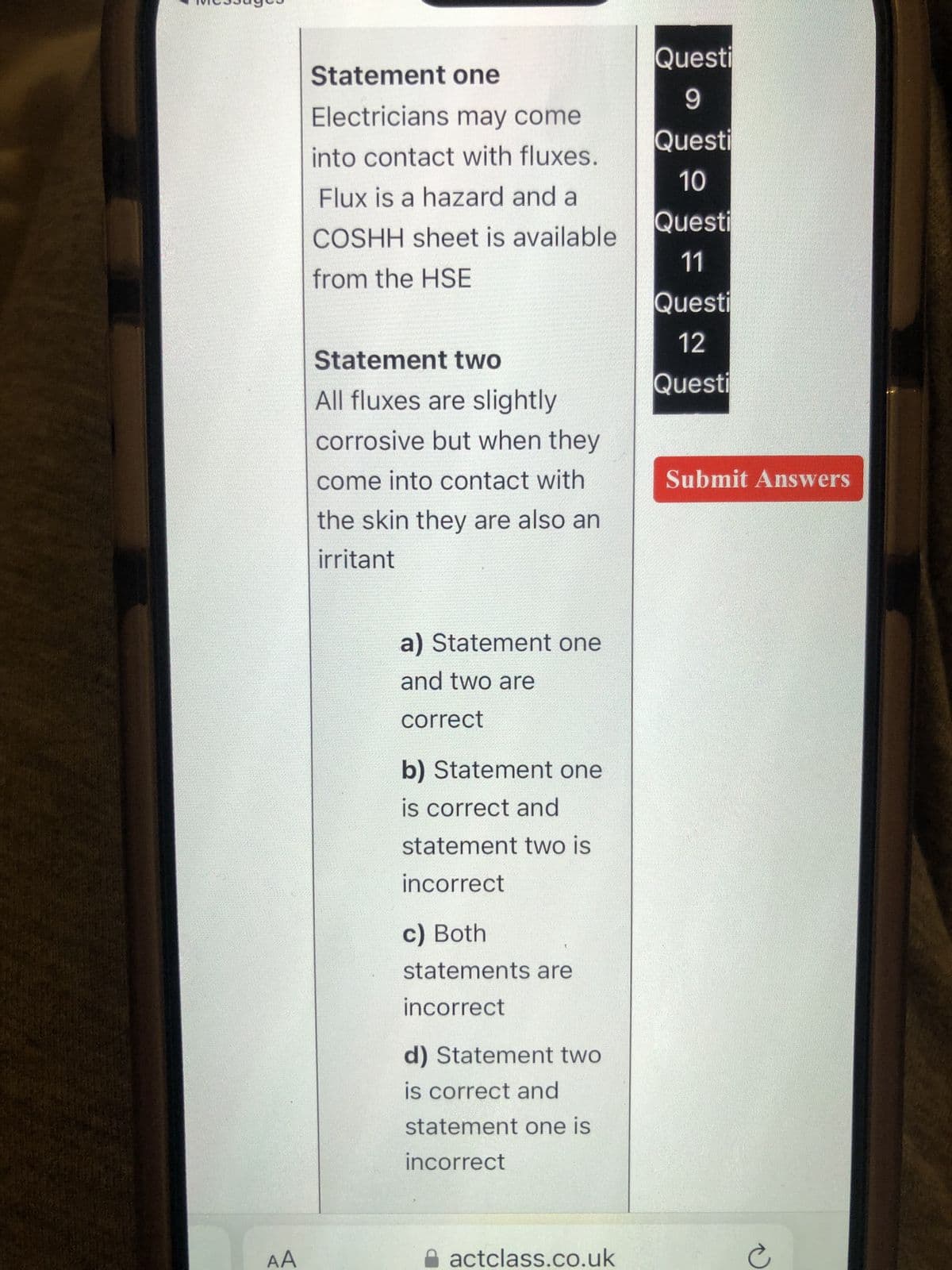 AA
Statement one
Electricians may come
into contact with fluxes.
Flux is a hazard and a
COSHH sheet is available
from the HSE
Statement two
All fluxes are slightly
corrosive but when they
come into contact with
the skin they are also an
irritant
a) Statement one
and two are
correct
b) Statement one
is correct and
statement two is
incorrect
c) Both
statements are
incorrect
d) Statement two
is correct and
statement one is
incorrect
actclass.co.uk
Questi
9
Questi
10
Questi
11
Questi
12
Questi
Submit Answers
e