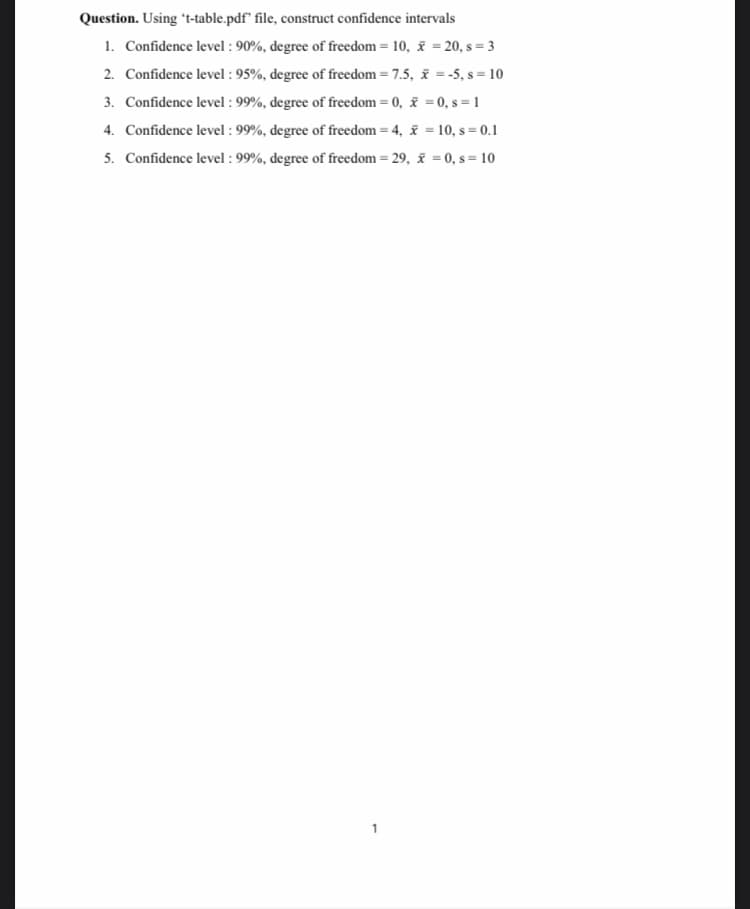 Question. Using t-table.pdf" file, construct confidence intervals
1. Confidence level : 90%, degree of freedom = 10, = 20, s = 3
2. Confidence level : 95%, degree of freedom = 7.5, i =-5, s = 10
3. Confidence level : 99%, degree of freedom = 0, = 0, s = 1
4. Confidence level : 99%, degree of freedom = 4, i = 10, s = 0.1
5. Confidence level : 99%, degree of freedom = 29, = 0, s = 10
1
