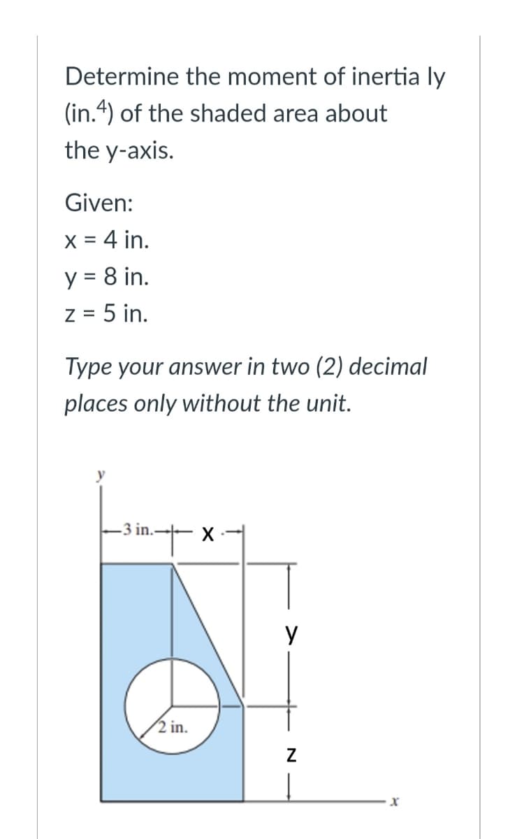 Determine the moment of inertia ly
(in.4) of the shaded area about
the y-axis.
Given:
X = 4 in.
y = 8 in.
%3D
Z =
5 in.
Type your answer in two (2) decimal
places only without the unit.
-3 in.
y
2 in.
