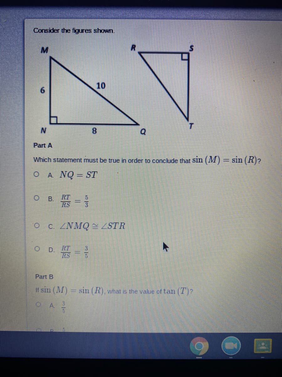 Consider the figures shown.
M.
10
8.
Part A
Which statement must be true in order to conclude that Sln (M)= sin (R)2
A NQ = ST
RT
B.
RS
O C. /NMQ~ /STR
OD.
RT
RS
Part B
If sin (M) = sin (R), vhat is the value of tatm (7)
A.
3.
