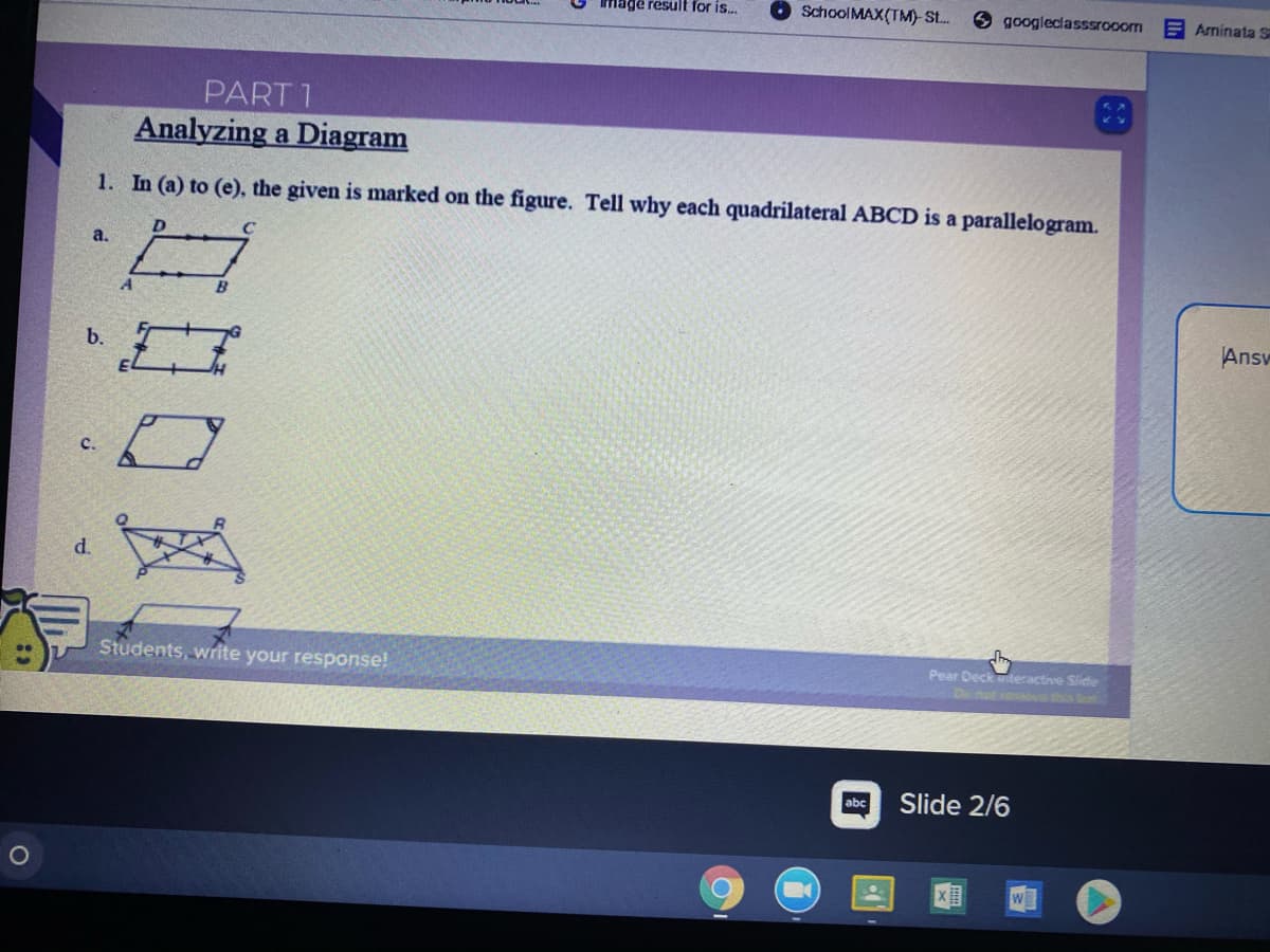 Image result for is..
SchoolMAX(TM) St.
googleclasssrooom
E Aminata S
PART 1
Analyzing a Diagram
1. In (a) to (e), the given is marked on the figure. Tell why each quadrilateral ABCD is a parallelogram.
D.
a.
B
Answ
b.
c.
d.
Students, write your response!
Pear Deck witeractive Slide
De nat cooEth b
abc
Slide 2/6
W
6B
