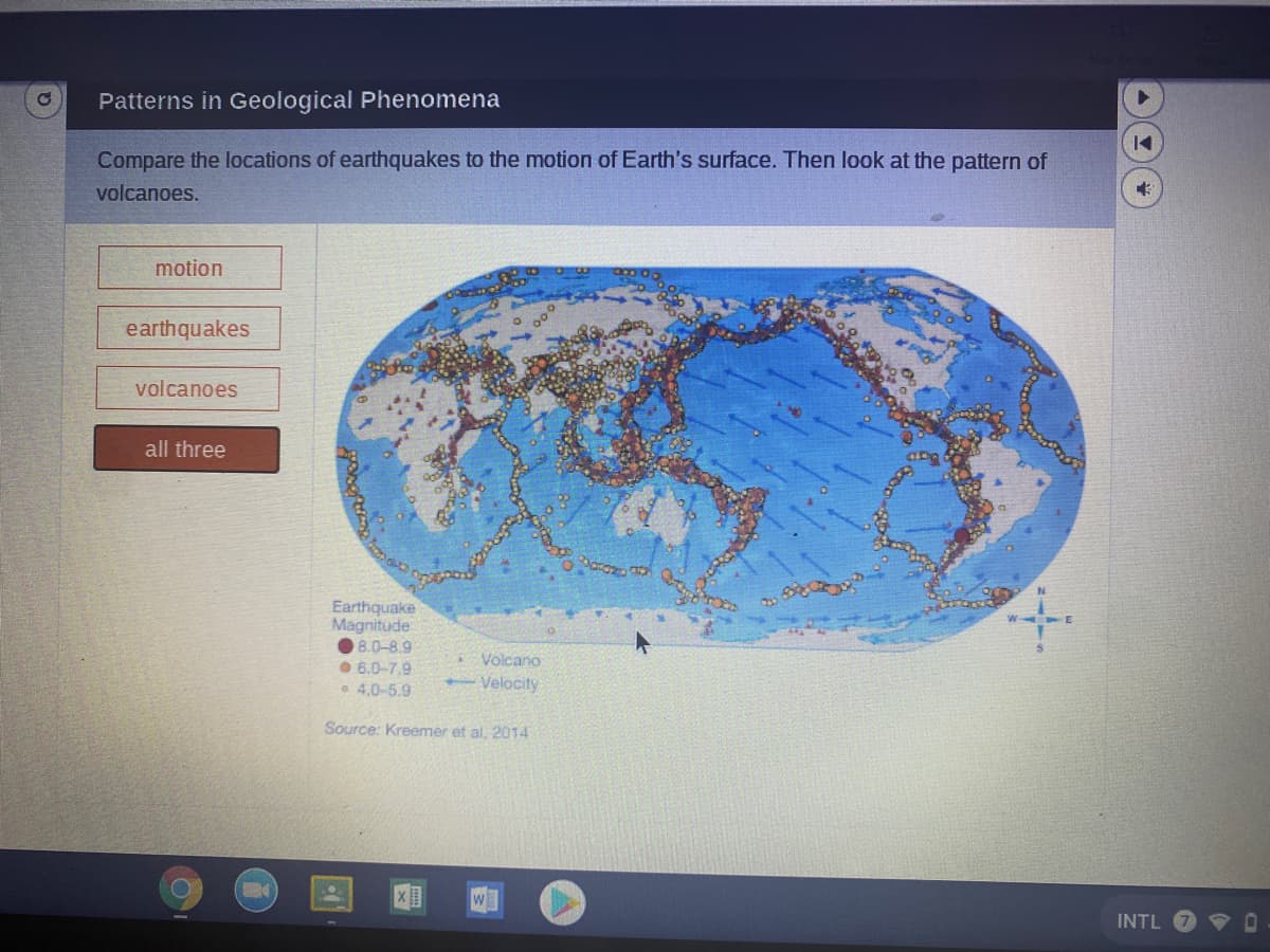 Patterns in Geological Phenomena
Compare the locations of earthquakes to the motion of Earth's surface. Then look at the pattern of
volcanoes.
motion
earthquakes
volcanoes
all three
Earthquake
Magnitude
8.0-8.9
O 6.0-7.9
• 4.0-5.9
Volcano
Velocity
Source: Kreemer et al. 2014
INTL
