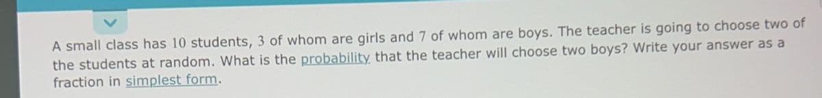 A small class has 10 students, 3 of whom are girls and 7 of whom are boys. The teacher is going to choose two of
the students at random. What is the probability that the teacher will choose two boys? Write your answer as a
fraction in simplest form.