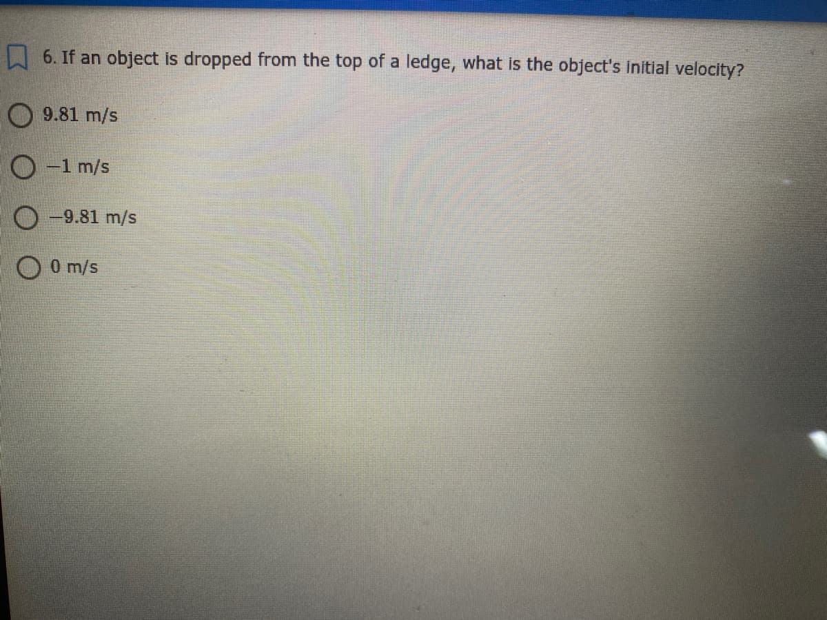 6. If an object is dropped from the top of a ledge, what is the object's Initial velocity?
O 9.81 m/s
O -1 m/s
O-9.81 m/s
OOm/s
