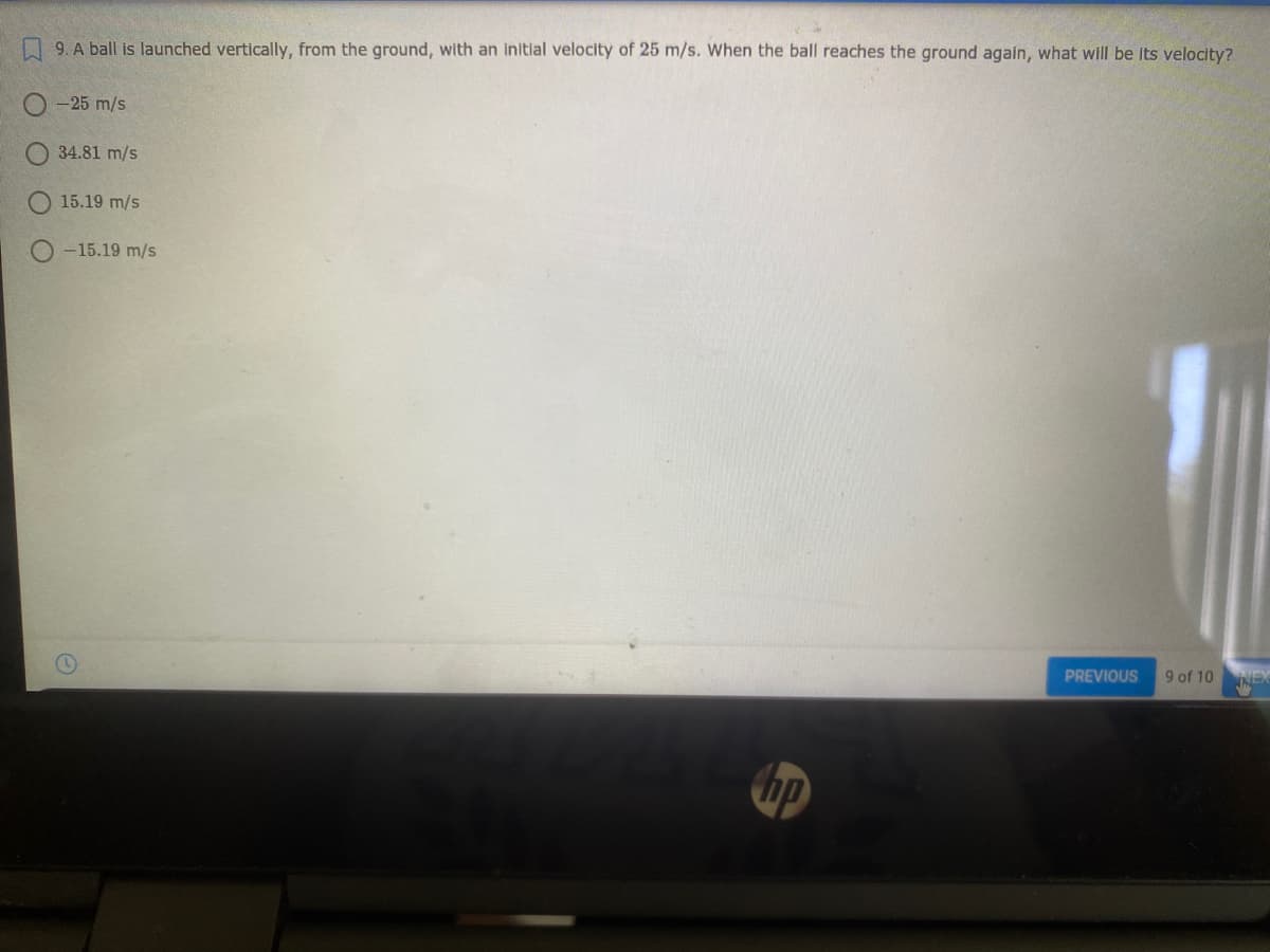 N 9. A ball is launched vertically, from the ground, with an initial velocity of 25 m/s. When the ball reaches the ground again, what will be its velocity?
-25 m/s
34.81 m/s
15.19 m/s
O -15.19 m/s
PREVIOUS
9 of 10
NEX
hp
