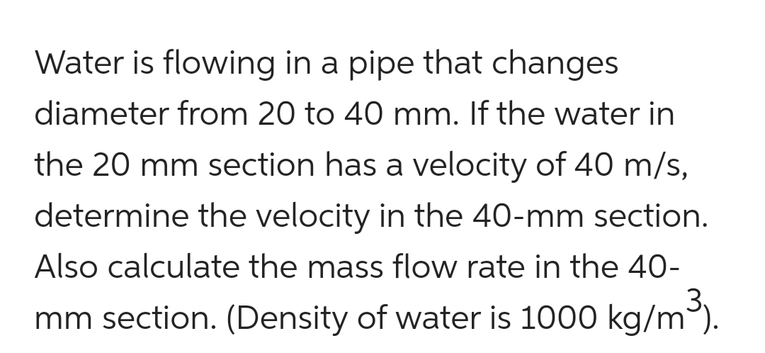 Water is flowing in a pipe that changes
diameter from 20 to 40 mm. If the water in
the 20 mm section has a velocity of 40 m/s,
determine the velocity in the 40-mm section.
Also calculate the mass flow rate in the 40-
mm section. (Density of water is 1000 kg/m³).