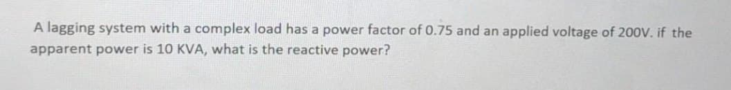 A lagging system with a complex load has a power factor of 0.75 and an applied voltage of 200V. if the
apparent power is 10 KVA, what is the reactive power?