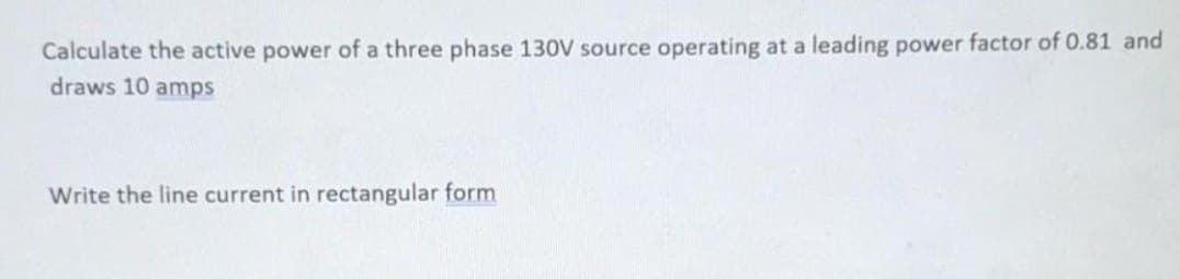 Calculate the active power of a three phase 130V source operating at a leading power factor of 0.81 and
draws 10 amps
Write the line current in rectangular form