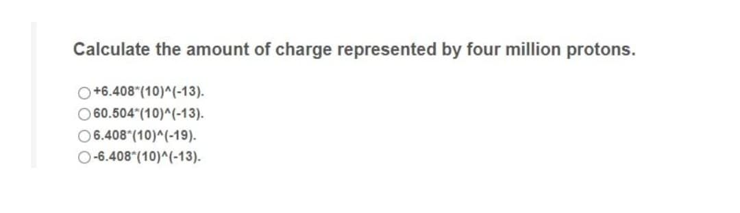 Calculate the amount of charge represented by four million protons.
O+6.408*(10)^(-13).
O60.504 (10)^(-13).
O6.408 (10)^(-19).
O-6.408 (10)^(-13).