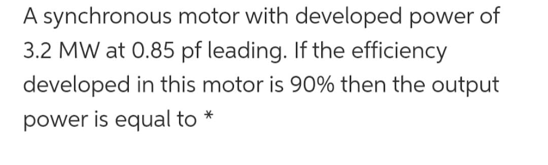 A synchronous motor with developed power of
3.2 MW at 0.85 pf leading. If the efficiency
developed in this motor is 90% then the output
power is equal to
*