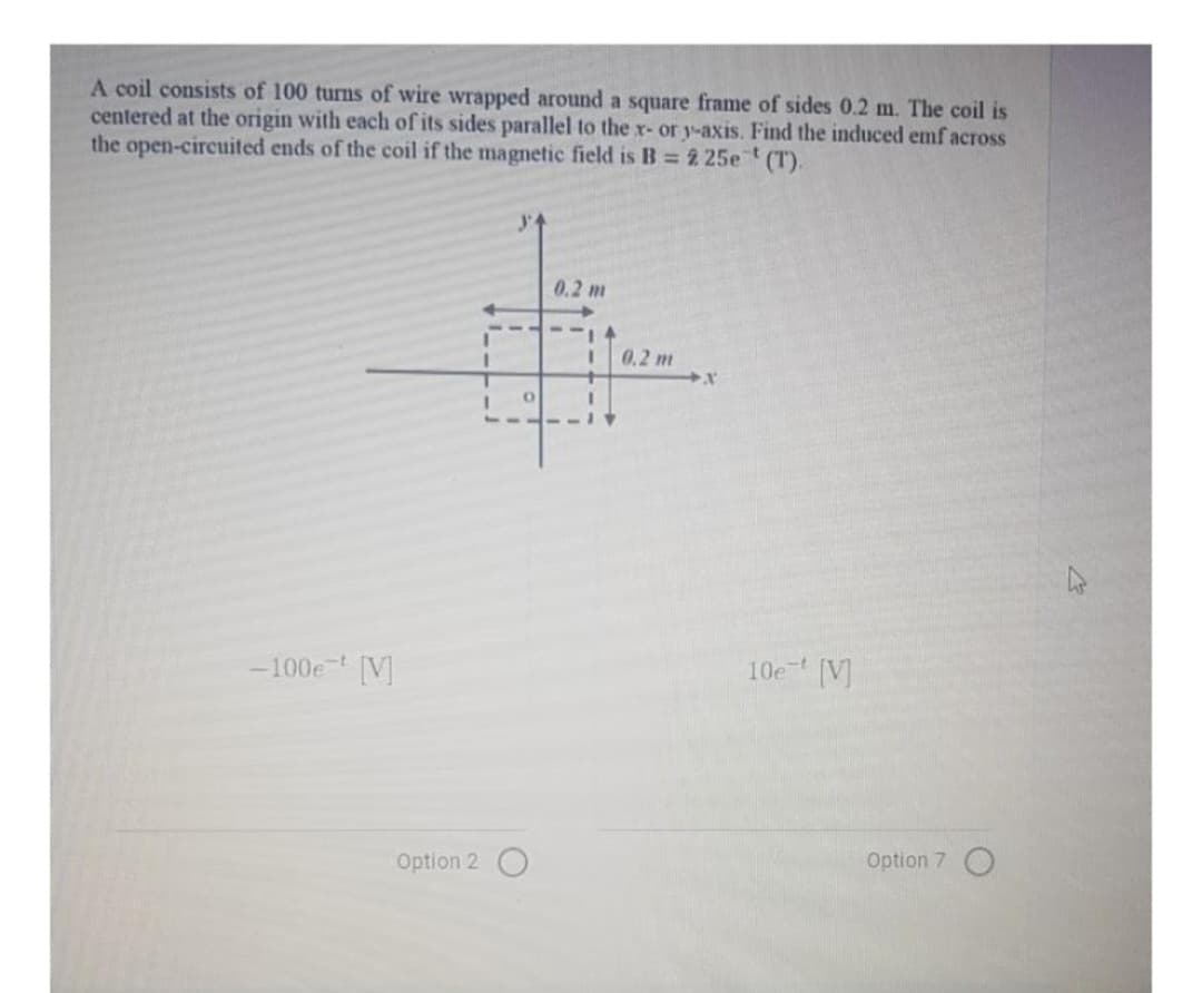 A coil consists of 100 turns of wire wrapped around a square frame of sides 0.2 m. The coil is
centered at the origin with each of its sides parallel to the x- or y-axis. Find the induced emf across
the open-circuited ends of the coil if the magnetic field is B = 2 25e (T).
-100e [V]
Option 2
I
O
0.2 m
I
0.2 m
X
10e [V]
Option 7 O