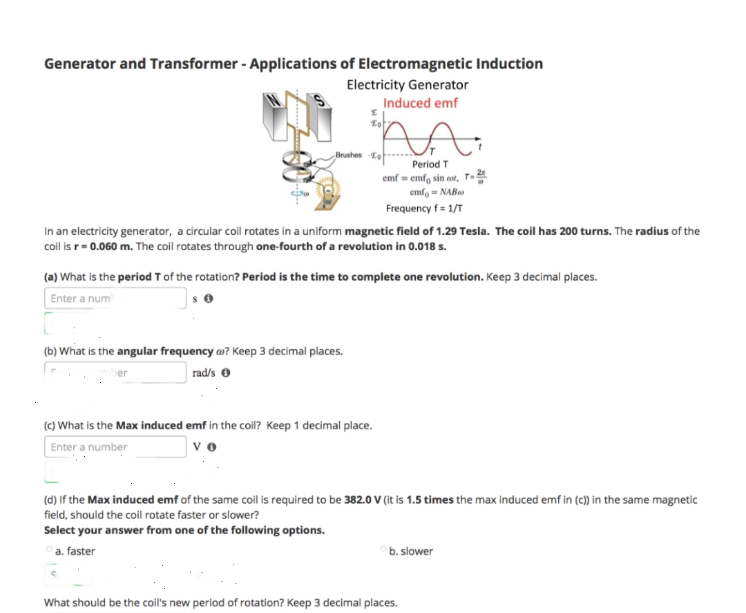 Generator and Transformer - Applications of Electromagnetic Induction
Electricity Generator
Induced emf
30
ber
E
Eot
Brushes To
(b) What is the angular frequency wo? Keep 3 decimal places.
rad/s
In an electricity generator, a circular coil rotates in a uniform magnetic field of 1.29 Tesla. The coil has 200 turns. The radius of the
coil is r = 0.060 m. The coil rotates through one-fourth of a revolution in 0.018 s.
(a) What is the period T of the rotation? Period is the time to complete one revolution. Keep 3 decimal places.
Enter a num
Si
Period T
emf = emf sin oot, T=2
emfo=NAB
Frequency f= 1/T
(c) What is the Max induced emf in the coil? Keep 1 decimal place.
Enter a number
VO
(d) If the Max induced emf of the same coil is required to be 382.0 V (it is 1.5 times the max induced emf in (c)) in the same magnetic
field, should the coil rotate faster or slower?
Select your answer from one of the following options.
a. faster
Ob. slower
What should be the coil's new period of rotation? Keep 3 decimal places.