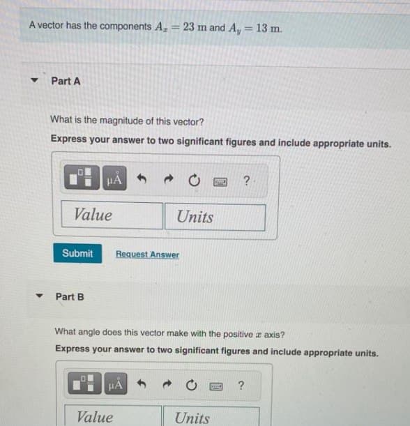 A vector has the components A = 23 m and A, = 13 m.
▼
Part A
What is the magnitude of this vector?
Express your answer to two significant figures and include appropriate units.
Value
Submit
μA
Part B
→
HA
Value
Units
Request Answer
What angle does this vector make with the positive z axis?
Express your answer to two significant figures and include appropriate units.
REFT
ESIVE
Units
?