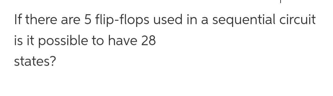 If there are 5 flip-flops used in a sequential circuit
is it possible to have 28
states?