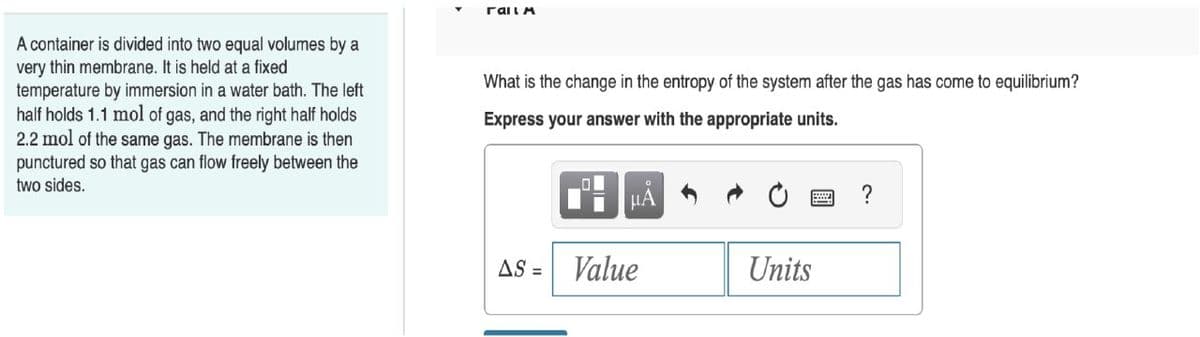 A container is divided into two equal volumes by a
very thin membrane. It is held at a fixed
temperature by immersion in a water bath. The left
half holds 1.1 mol of gas, and the right half holds
2.2 mol of the same gas. The membrane is then
punctured so that gas can flow freely between the
two sides.
ralla
What is the change in the entropy of the system after the gas has come to equilibrium?
Express your answer with the appropriate units.
01
μA
AS = Value
Units
?