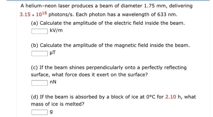 A helium-neon laser produces a beam of diameter 1.75 mm, delivering
3.15 x 1018 photons/s. Each photon has a wavelength of 633 nm.
(a) Calculate the amplitude of the electric field inside the beam.
kv/m
(b) Calculate the amplitude of the magnetic field inside the beam.
μT
(c) If the beam shines perpendicularly onto a perfectly reflecting
surface, what force does it exert on the surface?
nN
(d) If the beam is absorbed by a block of ice at 0°C for 2.10 h, what
mass of ice is melted?
g