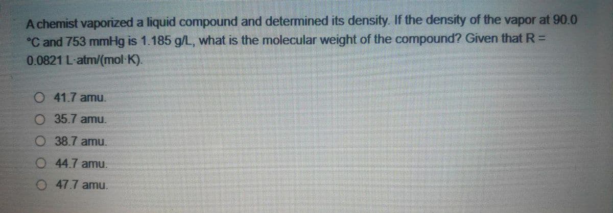 A chemist vaporized a liquid compound and determined its density. If the density of the vapor at 90.0
°C and 753 mmHg is 1.185 g/L, what is the molecular weight of the compound? Given that R =D
0.0821 L-atm/(mol K).
O 41.7 amu.
O 35.7 amu.
O 38.7 amu.
O44.7 amu.
0 47.7 amu.
