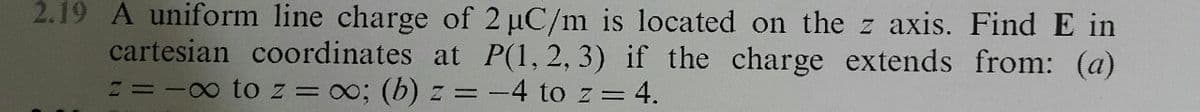 2.19 A uniform line charge of 2 uC/m is located on the z axis. Find E in
cartesian coordinates at P(1, 2, 3) if the charge extends from: (a)
I=-0 to z = 0; (b) z = -4 to z = 4.
