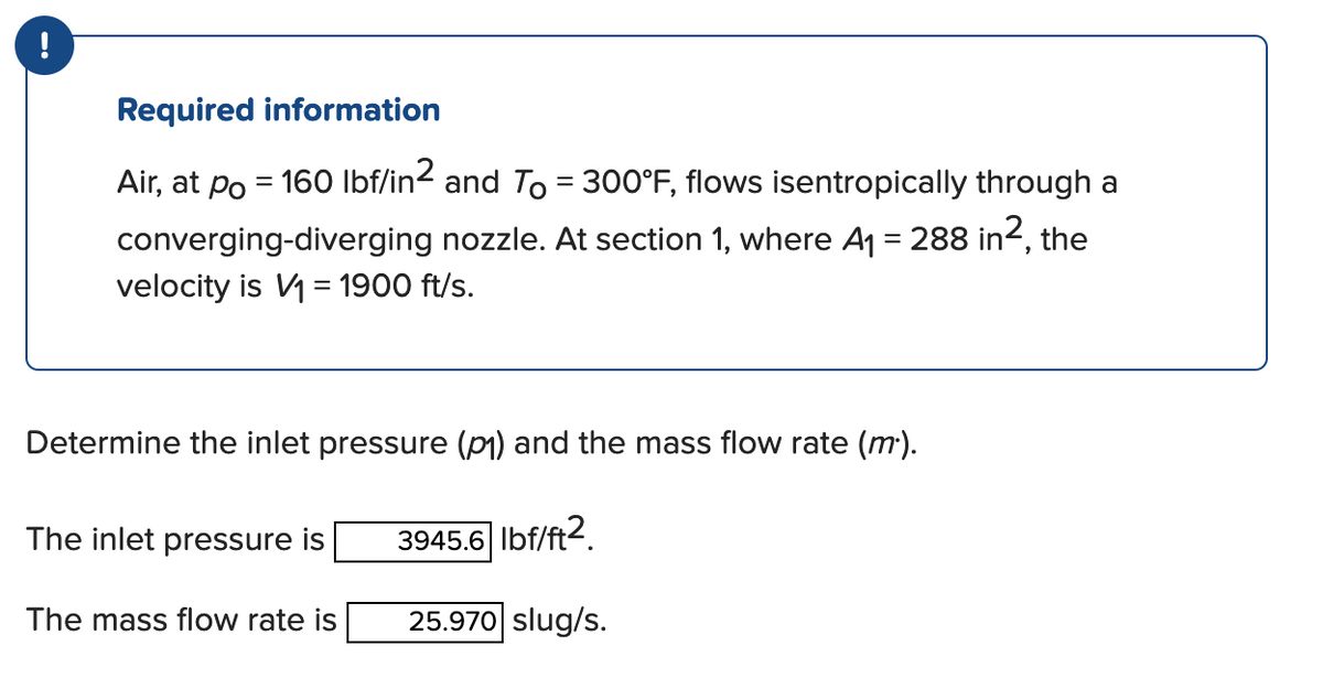 !
Required information
Air, at po = 160 lbf/in2 and To = 300°F, flows isentropically through a
converging-diverging nozzle. At section 1, where A₁ = 288 in², the
velocity is V₁ = 1900 ft/s.
Determine the inlet pressure (p₁) and the mass flow rate (m.).
3945.6 lbf/ft2
25.970 slug/s.
The inlet pressure is
The mass flow rate is