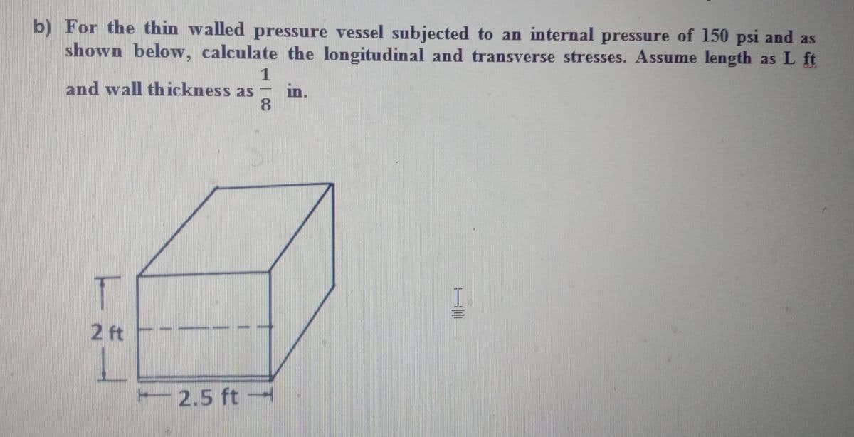 b) For the thin walled pressure vessel subjected to an internal pressure of 150 psi and as
shown below, calculate the longitudinal and transverse stresses. Assume length as L ft
1
and wall thickness as
in.
8.
I
2 ft
2.5 ft

