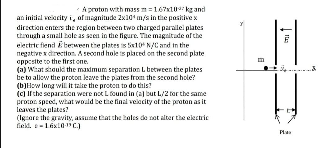 · A proton with mass m = 1.67x10-27 kg and
an initial velocity i, of magnitude 2x104 m/s in the positive x
direction enters the region between two charged parallel plates
through a small hole as seen in the figure. The magnitude of the
electric fiend E between the plates is 5x104 N/C and in the
negative x direction. A second hole is placed on the second plate
opposite to the first one.
(a) What should the maximum separation L between the plates
be to allow the proton leave the plates from the second hole?
(b)How long will it take the proton to do this?
(c) If the separation were not L found in (a) but L/2 for the same
proton speed, what would be the final velocity of the proton as it
leaves the plates?
(Ignore the gravity, assume that the holes do not alter the electric
field. e = 1.6x10-19 C.)
m
Plate
