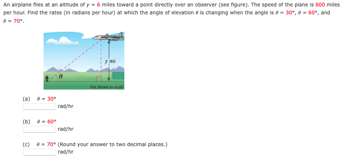 An alrplane files at an altitude of y = 6 miles toward a polnt directly over an observer (see figure). The speed of the plane Is 600 miles
per hour. Find the rates (In radians per hour) at which the angle of elevation e is changing when the angle is e = 30°, 0 = 60°, and
e = 70°.
y mi
Not drawn to scale
(a)
e = 30°
rad/hr
(b)
e = 60°
rad/hr
(c)
e = 70° (Round your answer to two decimal places.)
rad/hr
