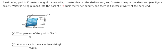 A swimming pool is 12 meters long, 6 meters wide, 1 meter deep at the shallow end, and 3 meters deep at the deep end (see figure
below). Water is being pumped into the pool at 1/3 cubic meter per minute, and there is 1 meter of water at the deep end.
6 m.
12 m
(a) What percent of the pool is filled?
(b) At what rate is the water level rising?
m/min
