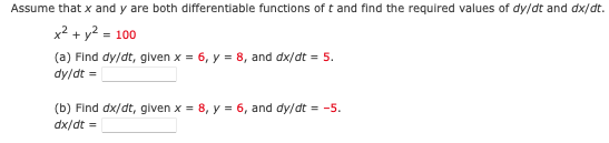 Assume that x and y are both differentiable functions of t and find the required values of dy/dt and dx/dt.
x² + y2 = 100
(a) Find dy/dt, given x = 6, y = 8, and dx/dt = 5.
dy/dt =
(b) Find dx/dt, given x = 8, y = 6, and dy/dt = -5.
dx/dt =
