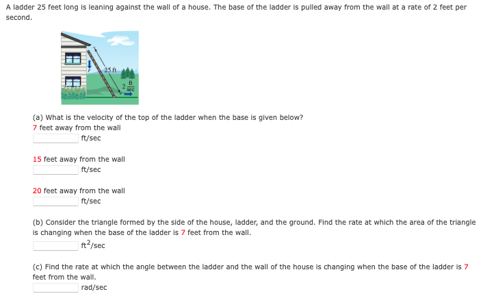 A ladder 25 feet long is leaning agalnst the wall of a house. The base of the ladder is pulled away from the wall at a rate of 2 feet per
second.
(a) What is the velocity of the top of the ladder when the base is glven below?
7 feet away from the wall
| ft/sec
15 feet away from the wall
ft/sec
20 feet away from the wall
ft/sec
(b) Consider the trlangle formed by the side of the house, ladder, and the ground. Find the rate at whlch the area of the triangle
Is changing when the base of the ladder Is 7 feet from the wall.
| ft?/sec
(c) Find the rate at which the angle between the ladder and the wall of the house is changing when the base of the ladder is 7
feet from the wall.
rad/sec

