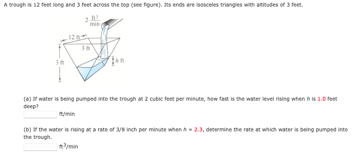 A trough is 12 feet long and 3 feet across the top (see figure). Its ends are Isosceles trlangles with altitudes of 3 feet.
2 ft
min
12 ft
3 ft
3 ft
(a) If water is belng pumped Into the trough at 2 cublc feet per minute, how fast Is the water level rising when h is 1.0 feet
deep?
ft/min
(b) If the water is rising at a rate of 3/8 inch per minute when h = 2.3, determine the rate at which water is being pumped into
the trough.
ft/min
