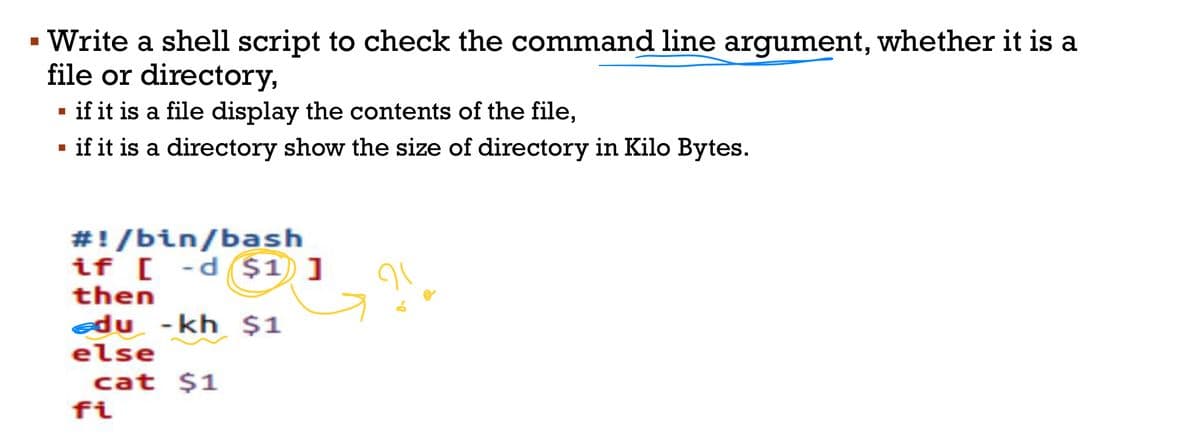 ▪ Write a shell script to check the command line argument, whether it is a
file or directory,
▪ if it is a file display the contents of the file,
▪
if it is a directory show the size of directory in Kilo Bytes.
#!/bin/bash
if [ -d $1]
then
du - kh $1
else
cat $1
fi
91