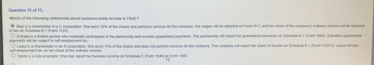 Question 35 of 75.
Which of the following statements about business entity income is TRUE?
Blair is a shareholder in a C corporation. She owns 55% of the shares and performs services for the company. Her wages will be reported on Form W-2, and her share of the company's ordinary income will be reported
to her on Schedule K-1 (Form 1120).
Estrada is a limited partner who materially participates in the partnership and receives guaranteed payments. The partnership will report her guaranteed payments on Schedule K-1 (Form 1065). Estrada's guaranteed
payments will be subject to self-employment tax.
Laura is a shareholder in an S corporation. She owns 15% of the shares and does not perform services for the company. The company will report her share of income on Schedule K-1 (Form 1120-S). Laura will pay
self-employment tax on her share of the ordinary income
O Tanita is a sole proprietor. She may report her business income on Schedule C (Form 1040) Form 1065.