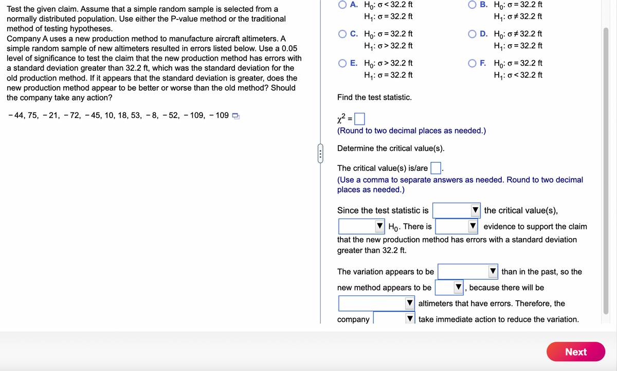 Test the given claim. Assume that a simple random sample is selected from a
normally distributed population. Use either the P-value method or the traditional
method of testing hypotheses.
Company A uses a new production method to manufacture aircraft altimeters. A
simple random sample of new altimeters resulted in errors listed below. Use a 0.05
level of significance to test the claim that the new production method has errors with
a standard deviation greater than 32.2 ft, which was the standard deviation for the
old production method. If it appears that the standard deviation is greater, does the
new production method appear to be better or worse than the old method? Should
the company take any action?
-44, 75, -21, -72, -45, 10, 18, 53, -8, -52, 109, 109
OA. Ho: o<32.2 ft
H₁: o = 32.2 ft
C. Ho: o = 32.2 ft
H₁: o>32.2 ft
E. Ho: o>32.2 ft
H₁: o = 32.2 ft
Find the test statistic.
x² =
(Round to two decimal places as needed.)
Determine the critical value(s).
B. Ho: o = 32.2 ft
H₁: o #32.2 ft
D. Ho: o #32.2 ft
H₁: o = 32.2 ft
The critical value(s) is/are
(Use a comma to separate answers as needed. Round to two decimal
places as needed.)
The variation appears to be
new method appears to be
F. Ho: o = 32.2 ft
H₁: o<32.2 ft
Since the test statistic is
the critical value(s),
Ho. There is
evidence to support the claim
that the new production method has errors with a standard deviation
greater than 32.2 ft.
company
"
than in the past, so the
because there will be
altimeters that have errors. Therefore, the
take immediate action to reduce the variation.
Next