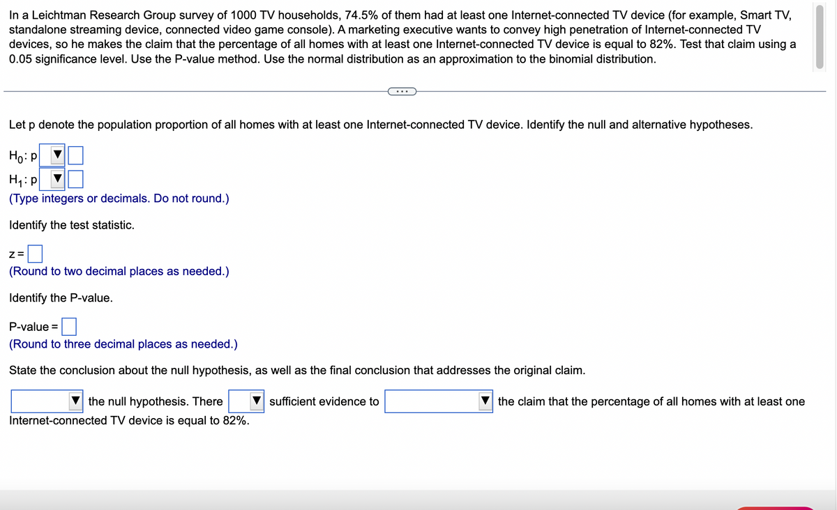 In a Leichtman Research Group survey of 1000 TV households, 74.5% of them had at least one Internet-connected TV device (for example, Smart TV,
standalone streaming device, connected video game console). A marketing executive wants to convey high penetration of Internet-connected TV
devices, so he makes the claim that the percentage of all homes with at least one Internet-connected TV device is equal to 82%. Test that claim using a
0.05 significance level. Use the P-value method. Use the normal distribution as an approximation to the binomial distribution.
Let p denote the population proportion of all homes with at least one Internet-connected TV device. Identify the null and alternative hypotheses.
Ho: P
H₁: p
(Type integers or decimals. Do not round.)
Identify the test statistic.
Z=
(Round to two decimal places as needed.)
Identify the P-value.
P-value =
(Round to three decimal places as needed.)
State the conclusion about the null hypothesis, as well as the final conclusion that addresses the original claim.
the null hypothesis. There
Internet-connected TV device is equal to 82%.
sufficient evidence to
the claim that the percentage of all homes with at least one