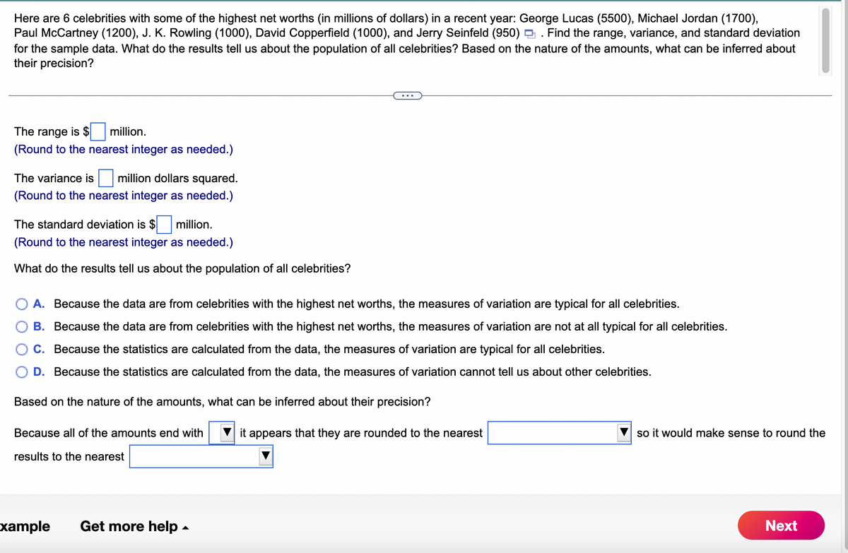 Here are 6 celebrities with some of the highest net worths (in millions of dollars) in a recent year: George Lucas (5500), Michael Jordan (1700),
Paul McCartney (1200), J. K. Rowling (1000), David Copperfield (1000), and Jerry Seinfeld (950). Find the range, variance, and standard deviation
for the sample data. What do the results tell us about the population of all celebrities? Based on the nature of the amounts, what can be inferred about
their precision?
The range is $
million.
(Round to the nearest integer as needed.)
The variance is million dollars squared.
(Round to the nearest integer as needed.)
The standard deviation is $ million.
(Round to the nearest integer as needed.)
What do the results tell us about the population of all celebrities?
A. Because the data are from celebrities with the highest net worths, the measures of variation are typical for all celebrities.
B. Because the data are from celebrities with the highest net worths, the measures of variation are not at all typical for all celebrities.
C. Because the statistics are calculated from the data, the measures of variation are typical for all celebrities.
D. Because the statistics are calculated from the data, the measures of variation cannot tell us about other celebrities.
Based on the nature of the amounts, what can be inferred about their precision?
Because all of the amounts end with
results to the nearest
xample Get more help.
it appears that they are rounded to the nearest
so it would make sense to round the
Next
