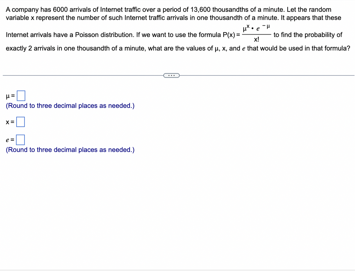 A company has 6000 arrivals of Internet traffic over a period of 13,600 thousandths of a minute. Let the random
variable x represent the number of such Internet traffic arrivals in one thousandth of a minute. It appears that these
μ*• e
-μ
X
to find the probability of
X!
Internet arrivals have a Poisson distribution. If we want to use the formula P(x)=
exactly 2 arrivals in one thousandth of a minute, what are the values of μ, x, and e that would be used in that formula?
μ=
(Round to three decimal places as needed.)
X =
e=
(Round to three decimal places as needed.)