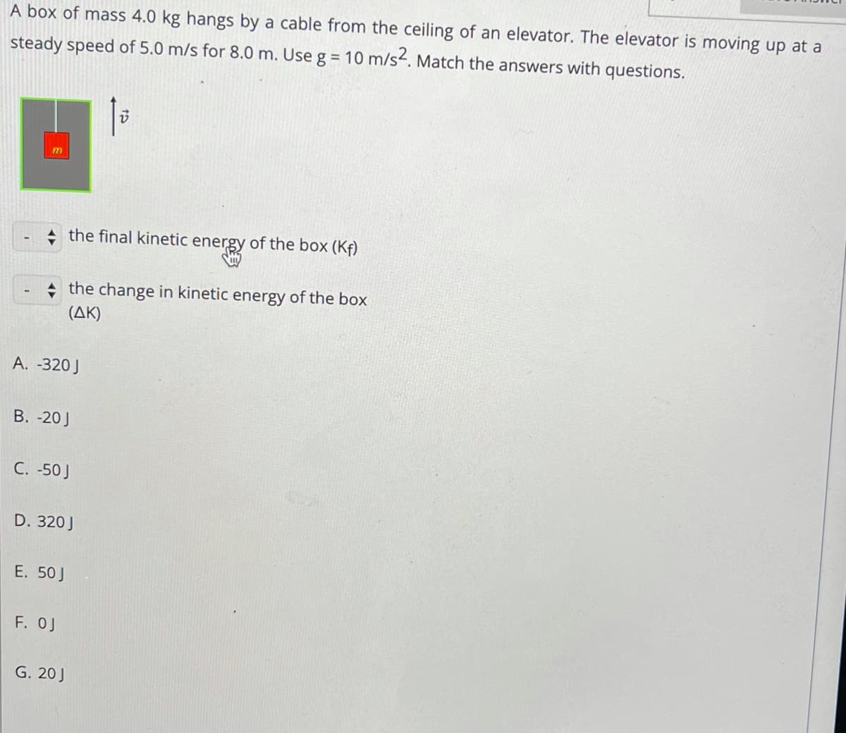 A box of mass 4.0 kg hangs by a cable from the ceiling of an elevator. The elevator is moving up at a
steady speed of 5.0 m/s for 8.0 m. Use g = 10 m/s4. Match the answers with questions.
the final kinetic energy of the box (Kf)
+ the change in kinetic energy of the box
(AK)
A. -320 J
В. -20]
C. -50J
D. 320J
Е. 50J
F. OJ
G. 20J
