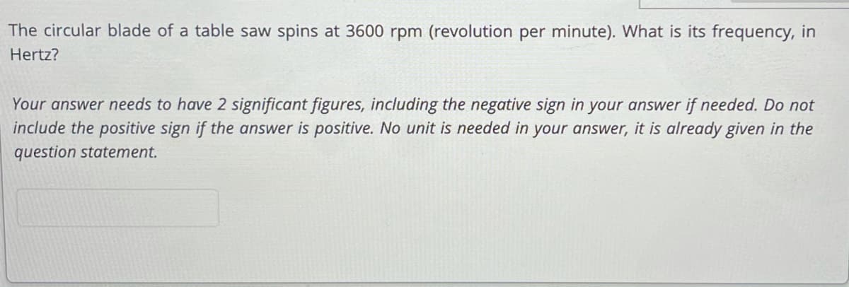 The circular blade of a table saw spins at 3600 rpm (revolution per minute). What is its frequency, in
Hertz?
Your answer needs to have 2 significant figures, including the negative sign in your answer if needed. Do not
include the positive sign if the answer is positive. No unit is needed in your answer, it is already given in the
question statement.
