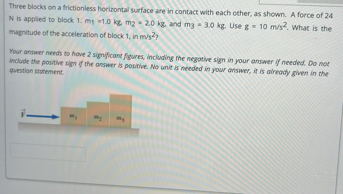 Three blocks on a frictionless horizontal surface are in contact with each other, as shown. A force of 24
N is applied to block 1. m1 =1.0 kg, m2 = 2.0 kg, and m3 = 3.0 kg. Use g = 10 m/s². What is the
magnitude of the acceleration of block 1, in m/s2?
Your answer needs to have 2 significant figures, including the negative sign in your answer if needed. Do not
include the positive sign if the answer is positive. No unit is needed in your answer, it is already given in the
question statement.
my
m2
Mg
