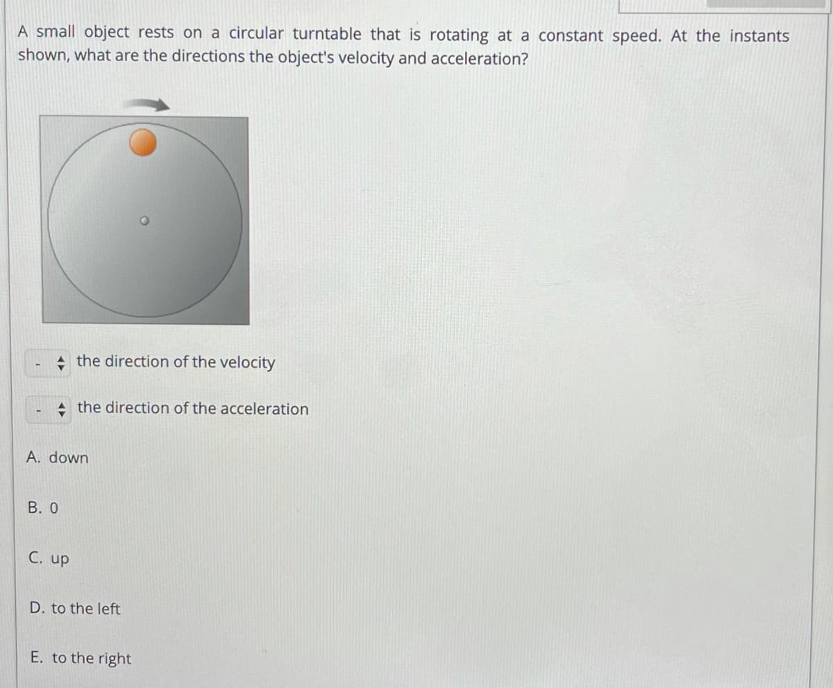 A small object rests on a circular turntable that is rotating at a constant speed. At the instants
shown, what are the directions the object's velocity and acceleration?
the direction of the velocity
the direction of the acceleration
A. down
B. 0
C. up
D. to the left
E. to the right
