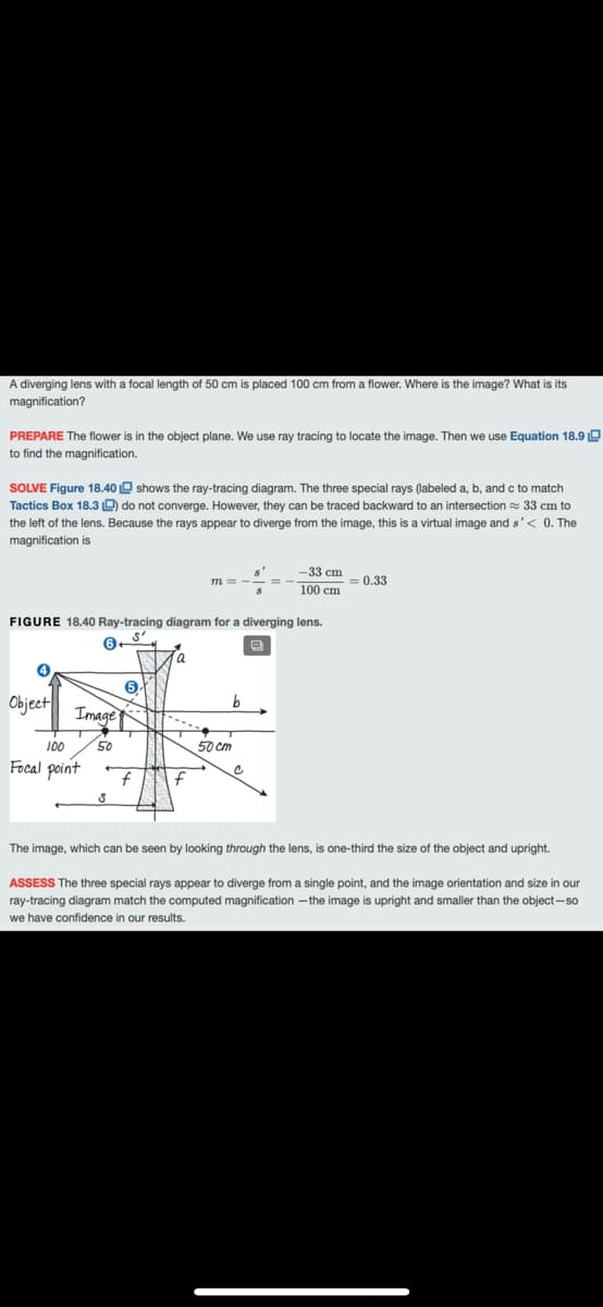 A diverging lens with a focal length of 50 cm is placed 100 cm from a flower. Where is the image? What is its
magnification?
PREPARE The flower is in the object plane. We use ray tracing to locate the image. Then we use Equation 18.9 O
to find the magnification.
SOLVE Figure 18.40 O shows the ray-tracing diagram. The three special rays (labeled a, b, and c to match
Tactics Box 18.3 D do not converge. However, they can be traced backward to an intersection = 33 cm to
the left of the lens. Because the rays appear to diverge from the image, this is a virtual image and s'< 0. The
magnification is
-33 cm
m =
= 0.33
100 cm
FIGURE 18.40 Ray-tracing diagram for a diverging lens.
a
Object
Image
100
50
50 cm
Focal point
f
The image, which can be seen by looking through the lens, is one-third the size of the object and upright.
ASSESS The three special rays appear
diverge from a single point, and the image orientation and size in our
ray-tracing diagram match the computed magnification -the image is upright and smaller than the object-so
we have confidence in our results.
