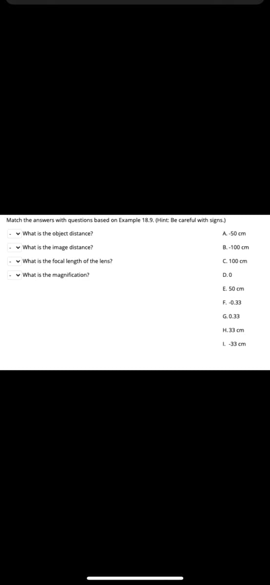 Match the answers with questions based on Example 18.9. (Hint: Be careful with signs.)
v What is the object distance?
A. -50 cm
v What is the image distance?
B. -100 cm
v What is the focal length of the lens?
C. 100 cm
v What is the magnification?
D.0
E. 50 cm
F. -0.33
G.0.33
H.33 cm
I. -33 cm
