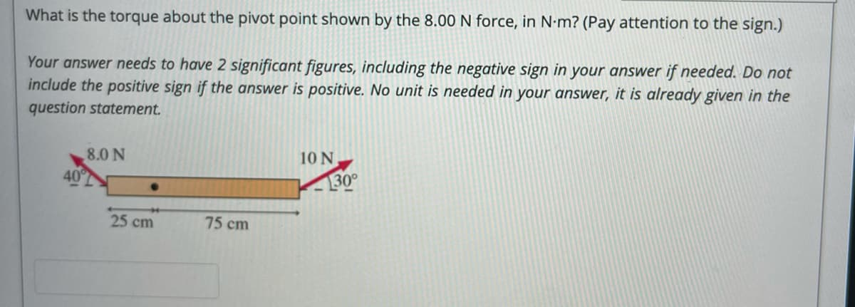 What is the torque about the pivot point shown by the 8.00 N force, in N•m? (Pay attention to the sign.)
Your answer needs to have 2 significant figures, including the negative sign in your answer if needed. Do not
include the positive sign if the answer is positive. No unit is needed in your answer, it is already given in the
question statement.
8.0 N
10 N
40
30°
25 cm
75 cm
