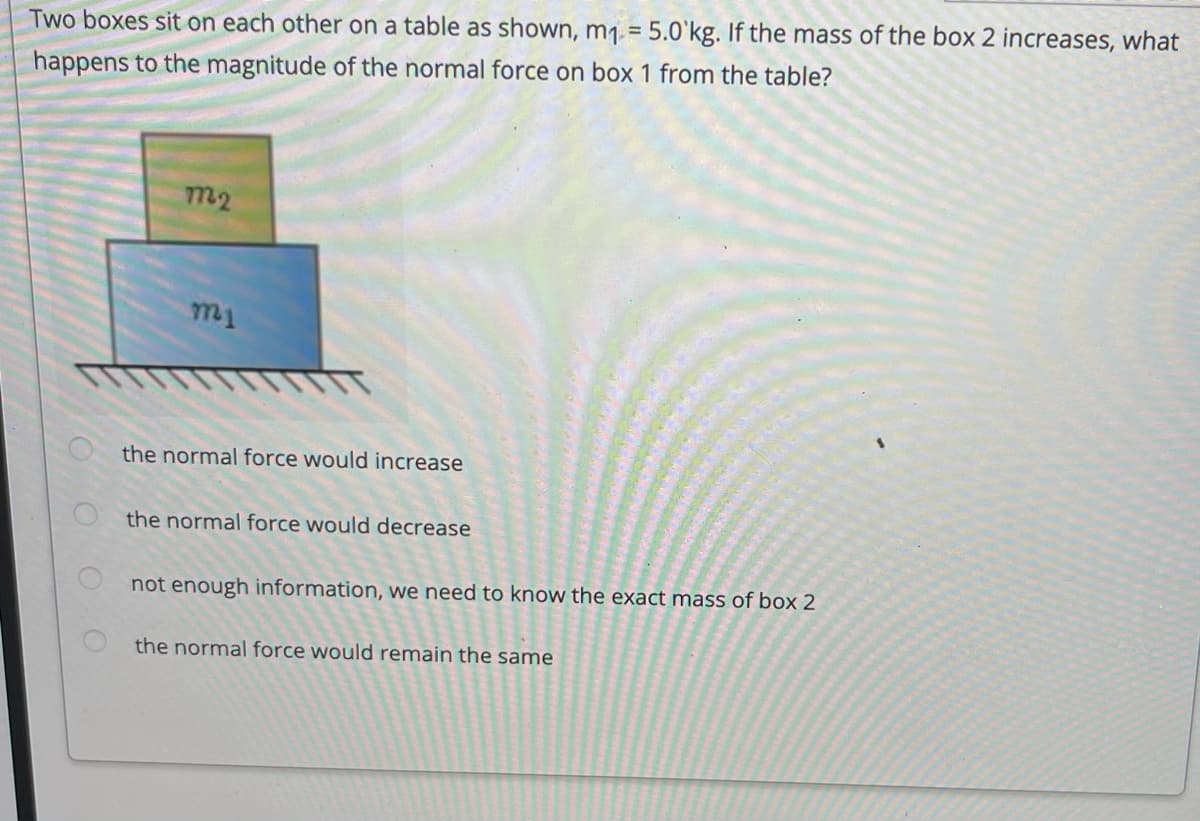 Two boxes sit on each other on a table as shown, m1. = 5.0'kg. If the mass of the box 2 increases, what
happens to the magnitude of the normal force on box 1 from the table?
m2
m1
the normal force would increase
the normal force would decrease
not enough information, we need to know the exact mass of box 2
the normal force would remain the same
