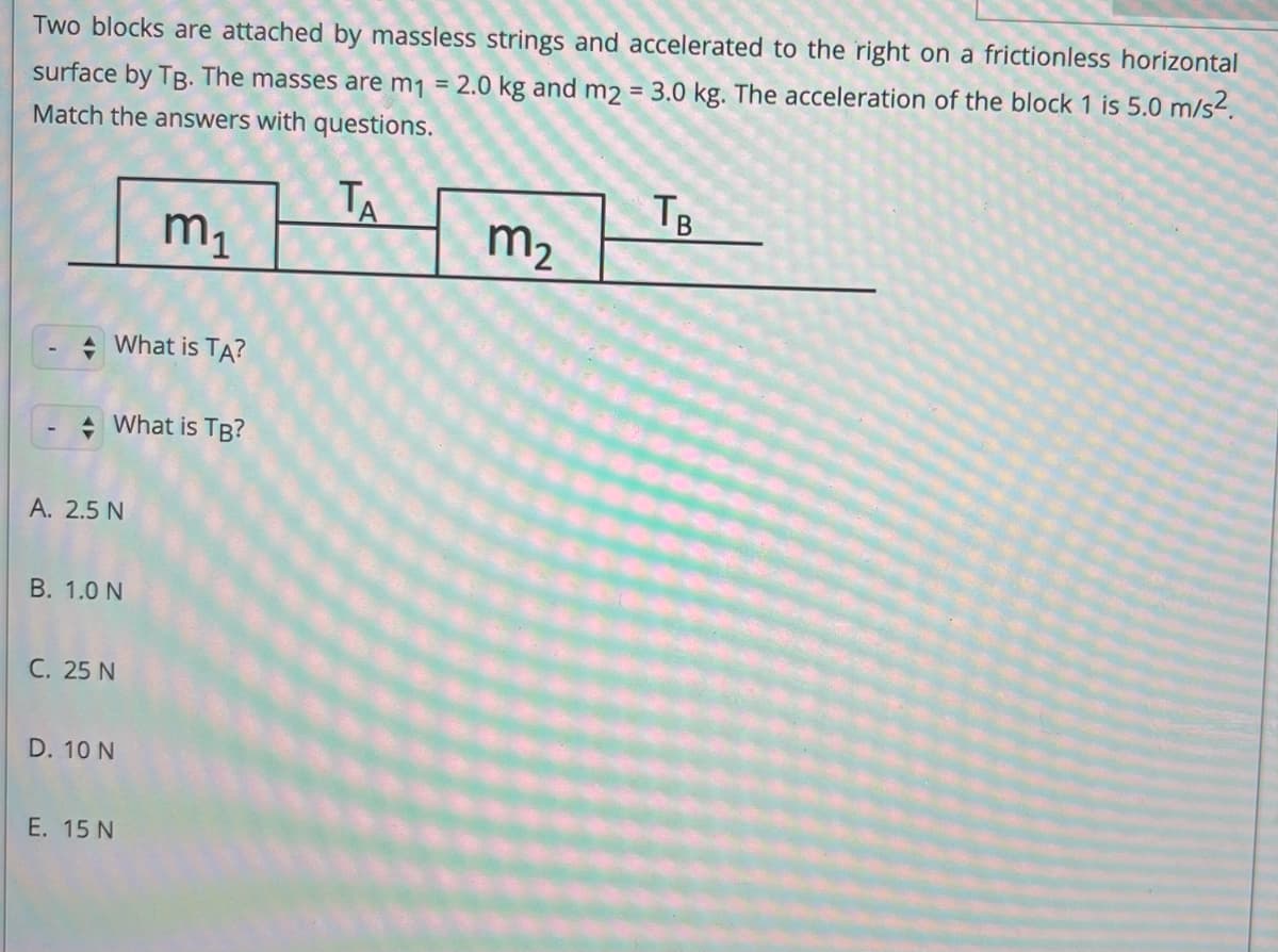 Two blocks are attached by massless strings and accelerated to the right on a frictionless horizontal
surface by TB. The masses are m1 = 2.0 kg and m2 = 3.0 kg. The acceleration of the block 1 is 5.0 m/s².
Match the answers with questions.
TA
TB
m1
m2
+ What is TA?
+ What is TB?
A. 2.5 N
B. 1.0 N
C. 25 N
D. 10 N
E. 15 N
