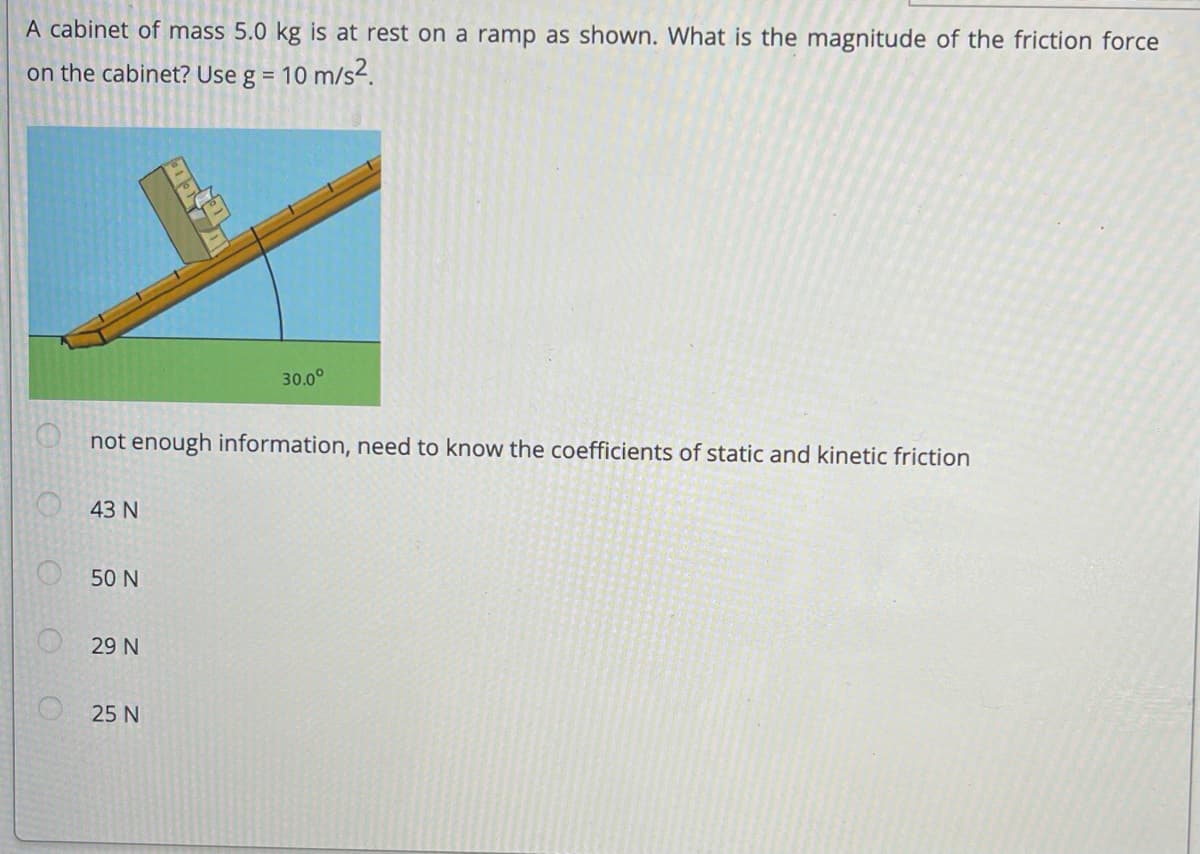 A cabinet of mass 5.0 kg is at rest on a ramp as shown. What is the magnitude of the friction force
on the cabinet? Use g =
10 m/s2.
30.0°
not enough information, need to know the coefficients of static and kinetic friction
43 N
50 N
29 N
25 N
